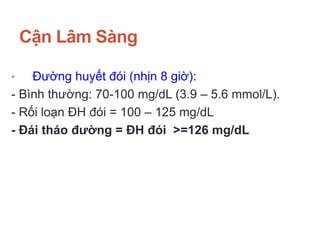 Cận Lâm Sàng
• Đường huyết đói (nhịn 8 giờ):
- Bình thường: 70-100 mg/dL (3.9 – 5.6 mmol/L).
- Rối loạn ĐH đói = 100 – 125 mg/dL
- Đái tháo đường = ĐH đói >=126 mg/dL
 