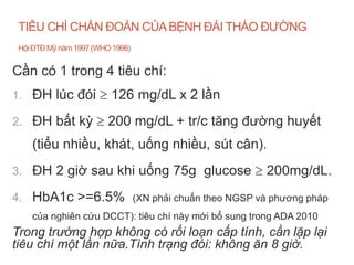 TIÊU CHÍ CHẨN ĐOÁN CỦABỆNH ĐÁI THÁO ĐƯỜNG
HộiĐTĐ Mỹ năm 1997 (WHO 1998)
Cần có 1 trong 4 tiêu chí:
1. ĐH lúc đói  126 mg/dL x 2 lần
2. ĐH bất kỳ  200 mg/dL + tr/c tăng đường huyết
(tiểu nhiều, khát, uống nhiều, sút cân).
3. ĐH 2 giờ sau khi uống 75g glucose  200mg/dL.
4. HbA1c >=6.5% (XN phải chuẩn theo NGSP và phương pháp
của nghiên cứu DCCT): tiêu chí này mới bổ sung trong ADA 2010
Trong trường hợp không có rối loạn cấp tính, cần lặp lại
tiêu chí một lần nữa.Tình trạng đói: không ăn 8 giờ.
 