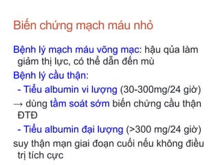 Biến chứng mạch máu nhỏ
Bệnh lý mạch máu võng mạc: hậu qủa làm
giảm thị lực, có thể dẫn đến mù
Bệnh lý cầu thận:
- Tiểu albumin vi lượng (30-300mg/24 giờ)
→ dùng tầm soát sớm biến chứng cầu thận
ĐTĐ
- Tiểu albumin đại lượng (>300 mg/24 giờ)
suy thận mạn giai đoạn cuối nếu không điều
trị tích cực
 