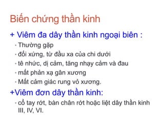 Biến chứng thần kinh
+ Viêm đa dây thần kinh ngoại biên :
• Thường gặp
• đối xứng, từ đầu xa của chi dưới
• tê nhức, dị cảm, tăng nhạy cảm và đau
• mất phản xạ gân xương
• Mất cảm giác rung vỏ xương.
+Viêm đơn dây thần kinh:
• cổ tay rớt, bàn chân rớt hoặc liệt dây thần kinh
III, IV, VI.
 