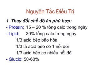 Nguyên Tắc Điều Trị
1. Thay đổi chế độ ăn phù hợp:
- Protein: 15 – 20 % tổng calo trong ngày
- Lipid: 30% tổng calo trong ngày
1/3 acid béo bão hòa
1/3 là acid béo có 1 nối đôi
1/3 acid béo có nhiều nối đôi
- Glucid: 50-60%
 