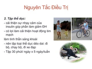 Nguyên Tắc Điều Trị
2. Tập thể dục:
- cải thiện sự nhạy cảm của
insulin góp phần làm giảm ĐH
- có lợi làm cải thiện hoạt động tim
mạch
làm tinh thần sảng khoái
- nên tập loại thể dục dẻo dai: đi
bộ, chạy bộ, đi xe đạp
- Tập 30 phút/ ngày x 5 ngày/tuần
 
