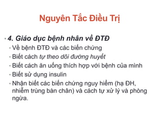 Nguyên Tắc Điều Trị
• 4. Giáo dục bệnh nhân về ĐTĐ
• Về bệnh ĐTĐ và các biến chứng
• Biết cách tự theo dõi đường huyết
• Biết cách ăn uống thích hợp với bệnh của mình
• Biết sử dụng insulin
• Nhận biết các biến chứng nguy hiểm (hạ ĐH,
nhiễm trùng bàn chân) và cách tự xử lý và phòng
ngừa.
 