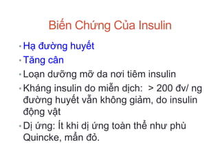 Biến Chứng Của Insulin
• Hạ đường huyết
• Tăng cân
• Loạn dưỡng mỡ da nơi tiêm insulin
• Kháng insulin do miễn dịch: > 200 đv/ ng
đường huyết vẫn không giảm, do insulin
động vật
• Dị ứng: Ít khi dị ứng toàn thể như phù
Quincke, mẩn đỏ.
 