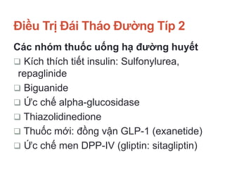 Điều Trị Đái Tháo Đường Típ 2
Các nhóm thuốc uống hạ đường huyết
 Kích thích tiết insulin: Sulfonylurea,
repaglinide
 Biguanide
 Ức chế alpha-glucosidase
 Thiazolidinedione
 Thuốc mới: đồng vận GLP-1 (exanetide)
 Ức chế men DPP-IV (gliptin: sitagliptin)
 