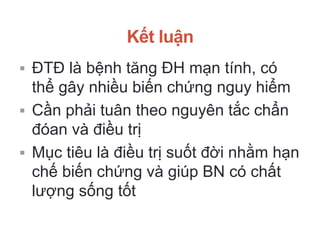 Kết luận
 ĐTĐ là bệnh tăng ĐH mạn tính, có
thể gây nhiều biến chứng nguy hiểm
 Cần phải tuân theo nguyên tắc chẩn
đóan và điều trị
 Mục tiêu là điều trị suốt đời nhằm hạn
chế biến chứng và giúp BN có chất
lượng sống tốt
 