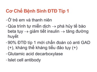 Cơ Chế Bệnh Sinh ĐTĐ Típ 1
• Ở trẻ em và thanh niên
• Qúa trình tự miễn dịch  phá hủy tế bào
beta tụy  giảm tiết insulin  tăng đường
huyết
• 90% ĐTĐ típ 1 mới chẩn đoán có anti GAD
(+), kháng thể kháng tiểu đảo tụy (+)
• Glutamic acid decarboxylase
• Islet cell antibody
 