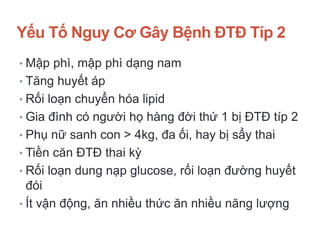 Yếu Tố Nguy Cơ Gây Bệnh ĐTĐ Típ 2
• Mập phì, mập phì dạng nam
• Tăng huyết áp
• Rối loạn chuyển hóa lipid
• Gia đình có người họ hàng đời thứ 1 bị ĐTĐ típ 2
• Phụ nữ sanh con > 4kg, đa ối, hay bị sẩy thai
• Tiền căn ĐTĐ thai kỳ
• Rối loạn dung nạp glucose, rối loạn đường huyết
đói
• Ít vận động, ăn nhiều thức ăn nhiều năng lượng
 