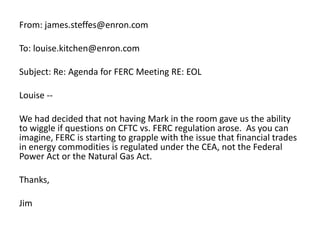 From: james.steffes@enron.comTo: louise.kitchen@enron.comSubject: Re: Agenda for FERC Meeting RE: EOLLouise --We had decided that not having Mark in the room gave us the ability to wiggle if questions on CFTC vs. FERC regulation arose.  As you can imagine, FERC is starting to grapple with the issue that financial trades in energy commodities is regulated under the CEA, not the Federal Power Act or the Natural Gas Act.  Thanks,Jim