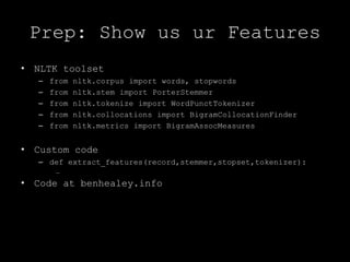 Prep: Show us ur FeaturesNLTK toolsetfrom nltk.corpus import words, stopwordsfrom nltk.stem import PorterStemmerfrom nltk.tokenize import WordPunctTokenizerfrom nltk.collocations import BigramCollocationFinderfrom nltk.metrics import BigramAssocMeasuresCustom codedef extract_features(record,stemmer,stopset,tokenizer):…Code at benhealey.info