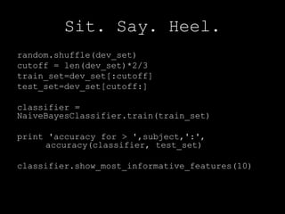 Sit. Say. Heel.random.shuffle(dev_set)cutoff = len(dev_set)*2/3train_set=dev_set[:cutoff]test_set=dev_set[cutoff:]classifier = NaiveBayesClassifier.train(train_set)print 'accuracy for > ',subject,':', 	accuracy(classifier, test_set)classifier.show_most_informative_features(10)