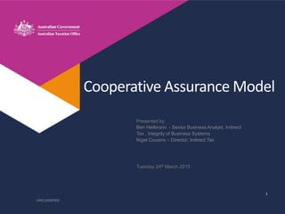 Presented by
Cooperative Assurance Model
Ben Heilbronn - Senior Business Analyst, Indirect
Tax , Integrity of Business Systems
Nigel Cousins – Director, Indirect Tax
Tuesday 24th March 2015
UNCLASSIFIED
1
 