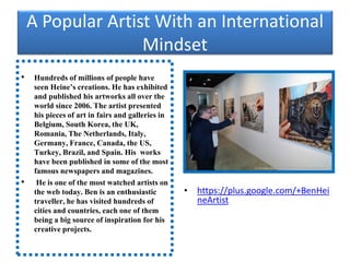 A Popular Artist With an International
Mindset
• Hundreds of millions of people have
seen Heine’s creations. He has exhibited
and published his artworks all over the
world since 2006. The artist presented
his pieces of art in fairs and galleries in
Belgium, South Korea, the UK,
Romania, The Netherlands, Italy,
Germany, France, Canada, the US,
Turkey, Brazil, and Spain. His works
have been published in some of the most
famous newspapers and magazines.
• He is one of the most watched artists on
the web today. Ben is an enthusiastic
traveller, he has visited hundreds of
cities and countries, each one of them
being a big source of inspiration for his
creative projects.
• https://plus.google.com/+BenHei
neArtist
 
