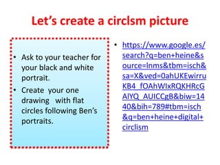 Let’s create a circlsm picture
• Ask to your teacher for
your black and white
portrait.
• Create your one
drawing with flat
circles following Ben’s
portraits.
• https://www.google.es/
search?q=ben+heine&s
ource=lnms&tbm=isch&
sa=X&ved=0ahUKEwirru
KB4_fOAhWIxRQKHRcG
AlYQ_AUICCgB&biw=14
40&bih=789#tbm=isch
&q=ben+heine+digital+
circlism
 