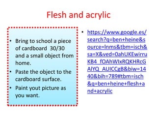 Flesh and acrylic
• Bring to school a piece
of cardboard 30/30
and a small object from
home.
• Paste the object to the
cardboard surface.
• Paint yout picture as
you want.
• https://www.google.es/
search?q=ben+heine&s
ource=lnms&tbm=isch&
sa=X&ved=0ahUKEwirru
KB4_fOAhWIxRQKHRcG
AlYQ_AUICCgB&biw=14
40&bih=789#tbm=isch
&q=ben+heine+flesh+a
nd+acrylic
 
