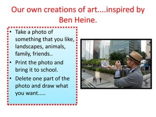 Our own creations of art....inspired by
Ben Heine.
• Take a photo of
something that you like,
landscapes, animals,
family, friends..
• Print the photo and
bring it to school.
• Delete one part of the
photo and draw what
you want.....
 