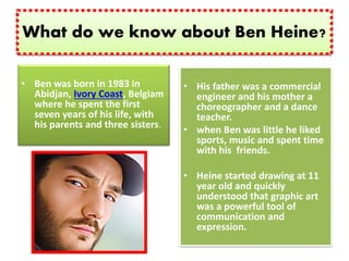 What do we know about Ben Heine?
• Ben was born in 1983 in
Abidjan, Ivory Coast, Belgiam
where he spent the first
seven years of his life, with
his parents and three sisters.
• His father was a commercial
engineer and his mother a
choreographer and a dance
teacher.
• when Ben was little he liked
sports, music and spent time
with his friends.
• Heine started drawing at 11
year old and quickly
understood that graphic art
was a powerful tool of
communication and
expression.
 