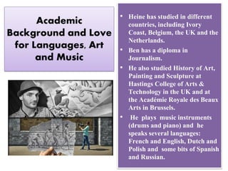 Academic
Background and Love
for Languages, Art
and Music
• Heine has studied in different
countries, including Ivory
Coast, Belgium, the UK and the
Netherlands.
• Ben has a diploma in
Journalism.
• He also studied History of Art,
Painting and Sculpture at
Hastings College of Arts &
Technology in the UK and at
the Académie Royale des Beaux
Arts in Brussels.
• He plays music instruments
(drums and piano) and he
speaks several languages:
French and English, Dutch and
Polish and some bits of Spanish
and Russian.
 