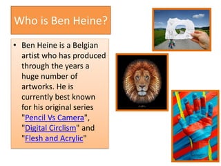 Who is Ben Heine?
• Ben Heine is a Belgian
artist who has produced
through the years a
huge number of
artworks. He is
currently best known
for his original series
"Pencil Vs Camera",
"Digital Circlism" and
"Flesh and Acrylic"
 