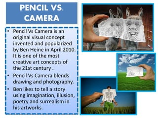 PENCIL VS.
CAMERA
• Pencil Vs Camera is an
original visual concept
invented and popularized
by Ben Heine in April 2010.
It is one of the most
creative art concepts of
the 21st century .
• Pencil Vs Camera blends
drawing and photography.
• Ben likes to tell a story
using imagination, illusion,
poetry and surrealism in
his artworks.
 