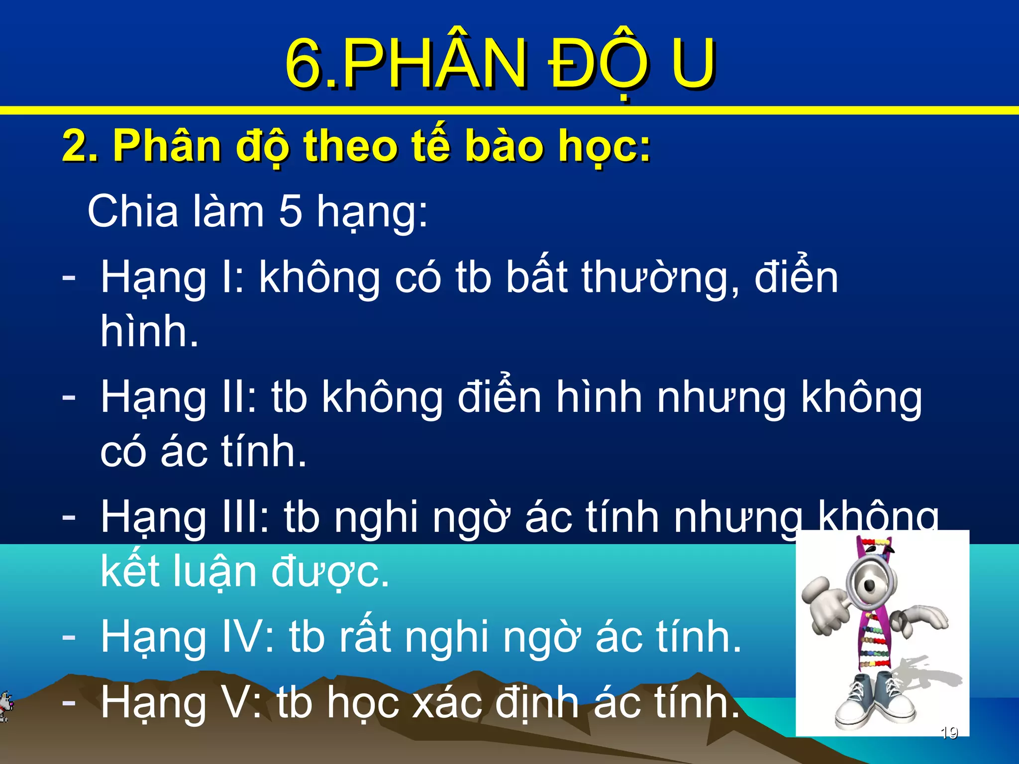 2. Phân độ theo tế bào học:2. Phân độ theo tế bào học:
Chia làm 5 hạng:
- Hạng I: không có tb bất thường, điển
hình.
- Hạng II: tb không điển hình nhưng không
có ác tính.
- Hạng III: tb nghi ngờ ác tính nhưng không
kết luận được.
- Hạng IV: tb rất nghi ngờ ác tính.
- Hạng V: tb học xác định ác tính. 1919
6.PHÂN ĐỘ U6.PHÂN ĐỘ U
 