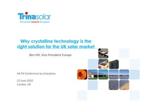 Why crystalline technology is the
right solution for the UK solar market
                Ben	
  Hill,	
  Vice-­‐President	
  Europe	
  




UK	
  PV	
  Conference	
  by	
  Solarplaza	
  

22	
  June	
  2010	
  
London,	
  UK	
  
 