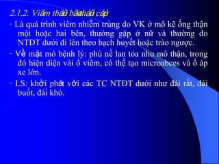 2.1.2. Viãm tháûn bãø tháûn cáúp
- Là quá trình viêm nhiễm trùng do VK ở mô kẽ ống thận
một hoặc hai bên, thường gặp ở nữ và thường do
NTĐT dưới đi lên theo bạch huyết hoặc trào ngược.
- Về mặt mô bệnh lý: phù nề lan tỏa nhu mô thận, trong
đó hiện diện vài ổ viêm, có thể tạo microabces và ổ áp
xe lớn.
- LS: khởi phát với các TC NTĐT dưới như đái rắt, đái
buốt, đái khó.
-
 
