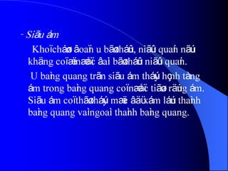 - Siãu ám
Khoï cháøn âoaïn u bãø tháûn, niãûu quaín nãúu
khäng coï æï næåïc âaìi bãø tháûn niãûu quaín.
U baìng quang trãn siãu ám tháúy hçnh tàng
ám trong baìng quang coï næåïc tiãøu räùng ám.
Siãu ám coï thãø tháúy mæïc âäü xám láún thaình
baìng quang vaì ngoaìi thaình baìng quang.
 