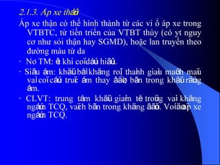 2.1.3. AÏp xe tháûn
Áp xe thận có thể hình thành từ các vi ổ áp xe trong
VTBTC, từ tiến triển của VTBT thùy (có yt nguy
cơ như sỏi thận hay SGMD), hoặc lan truyền theo
đường máu từ da
- NÂTM: êt khi coï dáúu hiãûu.
- Siãu ám: khäúi båì khäng roî, thaình giaìu maûch maïu
vaì coï cáúu truïc ám thay âäøi, bãn trong khäúi räùng
ám.
- CLVT: trung tám khäúi giaím tè troüng vaì khäng
ngáúm TCQ, vaïch bãn trong khäng âãöu. Voí äø aïp xe
ngáúm TCQ.
 