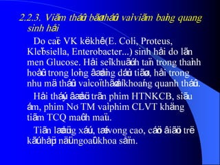 2.2.3. Viãm tháûn bãø tháûn vaì viãm baìng quang
sinh håi
Do caïc VK kë khê (E. Coli, Proteus,
Kleïbsiella, Enterobacter...) sinh håi do lãn
men Glucose. Håi seî khuãúch taïn trong thaình
hoàûc trong loìng âæåìng dáùn tiãøu, håi trong
nhu mä tháûn vaì coï thãø åí khoaíng quanh tháûn.
Håi tháúy âæåüc trãn phim HTNKCB, siãu
ám, phim NÂTM vaì phim CLVT khäng
tiãm TCQ maûch maïu.
Tiãn læåüng xáúu, tæí vong cao, cáön âiãöu trë
kãút håüp näüi ngoaûi khoa såïm.
 