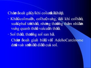 Cháøn âoaïn gåüi yï khi coï sæû kãút håüp.
- Khäúi coï maûch, coï haût vaìng, âäi khi coï häúc,
xuáút phaït tæì tháûn, nhæng thæåìng thám nhiãøm
vuìng quanh tháûn vaì caûnh tháûn.
- Soíi tháûn, thæåìng soíi san hä.
Cháøn âoaïn giaïn biãût våïi AdeïnoCarcinome
dæûa vaìo sæû hiãûn diãûn cuía soíi.
 
