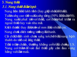 3. Nang tháûn
3.1. Nang tháûn âiãøn hçnh
Nang âån âäüc laình tênh (hay gàûp nháút åí tháûn).
Tuäøi caìng cao táön suáút caìng tàng (50% âäü tuäøi 50).
Nang xuáút phaït tæì voí tháûn, coï thãø phaït triãøn ra
ngoaìi tháûn hay vaìo nhu mä.
Kêch thæåïc thay âäøi tæì vaìi mm âãún nhiãöu cm.
Nang chæïa dëch tæång tæû huyãút thanh.
Cå chãú bãûnh sinh chæa saïng toí chè biãút nang hçnh
thaình do tàõc caïc äúng tháûn.
Tiãún triãøn cháûm, thæåìng khäng coï triãûu chæïng LS.
Nang coï thãø våî vaìo âaìi tháûn gáy cån âau vuìng
häng vaì tiãøu maïu.
 