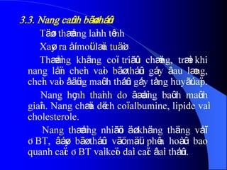 3.3. Nang caûnh bãø tháûn
Täøn thæång laình tênh
Xaøy ra åí moüi læïa tuäøi
Thæåìng khäng coï triãûu chæïng, træì khi
nang låïn cheìn vaìo bãø tháûn gáy âau læng,
cheìn vaìo âäüng maûch tháûn gáy tàng huyãút aïp.
Nang hçnh thaình do âæåìng baûch maûch
giaîn. Nang chæïa dëch coï albumine, lipide vaì
cholesterole.
Nang thæåìng nhiãöu äø khäng thäng våïi
ÂBT, âáøy bãø tháûn vãö mäüt phêa hoàûc bao
quanh caïc ÂBT vaì keïo daìi caïc âaìi tháûn.
 