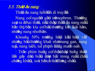 3.5. Tháûn âa nang
Tháûn âa nang laì bãûnh di truyãön.
Nang coï nguäön gäúc tæì nephron. Thæåìng
xaøy ra åí hai tháûn, nãúu tháúy tháûn âa nang mäüt
bãn thç bãn kia coï báút thæåìng kên âaïo hån,
nhæîng nang nhoí hån.
Khoaíng 50% træåìng håüp kãút håüp våïi
nhæîng báút thæåìng khaïc nhæ nang gan, nang
tuûy, nang laïch, tuïi phçnh âäüng maûch naîo.
- Trãn phim buûng coï thãø tháúy boïng tháûn
låïn gáy dáúu hiãûu âáøy håi trong ruäüt (häüi
chæïng khäúi), xoïa båì cå thàõt læng cháûu.
 