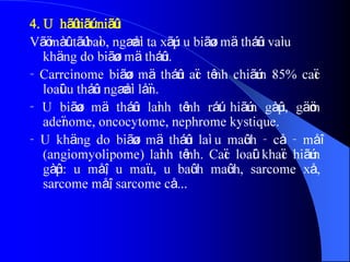 4. U hãû tiãút niãûu
Vãö màût tãú baìo, ngæåìi ta xãúp u biãøu mä tháûn vaì u
khäng do biãøu mä tháûn.
- Carrcinome biãøu mä tháûn aïc tênh chiãúm 85% caïc
loaûi u tháûn ngæåìi låïn.
- U biãøu mä tháûn laình tênh ráút hiãúm gàûp, gäöm
adeïnome, oncocytome, nephrome kystique.
- U khäng do biãøu mä tháûn laì u maûch - cå - måî
(angiomyolipome) laình tênh. Caïc loaûi khaïc hiãúm
gàûp: u måî, u maïu, u baûch maûch, sarcome xå,
sarcome måî, sarcome cå...
 