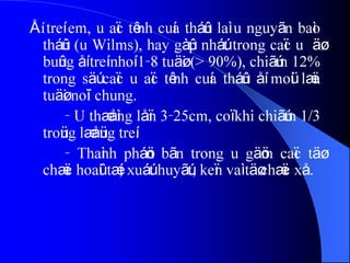 ÅÍ treí em, u aïc tênh cuía tháûn laì u nguyãn baìo
tháûn (u Wilms), hay gàûp nháút trong caïc u äø
buûng åí treí nhoí 1-8 tuäøi (> 90%), chiãúm 12%
trong säú caïc u aïc tênh cuía tháûn åí moüi læïa
tuäøi noïi chung.
- U thæåìng låïn 3-25cm, coï khi chiãúm 1/3
troüng læåüng treí.
- Thaình pháön bãn trong u gäöm caïc täø
chæïc hoaûi tæí, xuáút huyãút, keïn vaì täø chæïc xå.
 