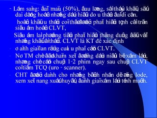 - Lám saìng: âaïi maïu (50%), âau læng, såì tháúy khäúi, säút
dai dàóng hoàûc nhæîng dáúu hiãûu do u tháûn âaî di càn.
hoàûc khäúi u tháûn coï thãø âæåüc phaït hiãûn tçnh cåì trãn
siãu ám hoàûc CLVT,
Siãu ám laì phæång tiãûn phaït hiãûn thäng duûng âäúi våïi
nhæîng khäúi åí tháûn. CLVT là KT để xác định
- Âaïnh giaï lan räüng cuía u phaíi cáön CLVT.
- NÂTM chè âãø khaïm xeït âæåìng dáùn niãûu bë xám láún,
nhæng chè cáön chuûp 1-2 phim ngay sau chuûp CLVT
coï tiãm TCQ (uro - scanner).
- CHT âæåüc daình cho nhæîng bãûnh nhán dë æïng Iode,
xem xeït nang xuáút huyãút, âaïnh giaï xám láún ténh maûch.
 