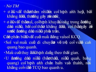 - NÂTM
+ Âäúi våïi thãø thám nhiãùm coï hçnh aính heûp, båì
khäng âãöu, thæåìng gáy æï næåïc.
+ Âäúi våïi thãø suìi, coï hçnh khuyãút saïng trong âæåìng
dáùn niãûu, båì coï thãø khäng âãöu, coï thãø gáy æï
næåïc âæåìng dáùn niãûu phêa trãn.
Cáön phán biãût våïi cuûc maïu âäng vaì soíi KCQ.
٠Soíi vaì maïu cuûc di chuyãøn vë trê, coï viãön caín
quang bao quanh.
٠Maïu cuûc thay âäùi hçnh daûng theo thåìi gian.
٠U âæåìng dáùn niãûu (bãø tháûn, niãûu quaín, baìng
quang) coï hçnh aính chán baïm vaìo thaình, nåi
khäng coï viãön TCQ bao quanh u.
 