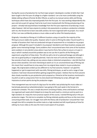 During the course of production for my final major project I developed a number of skills that I had
been taught in the first year of college to a higher standard. I am a lot more comfortable using the
Adobe editing software (Premier & After Effects), as well as my manual camera skills and filming
techniques which have also improved greatly from the first year. As I was working independently this
year and not as part of a group I had to be much more involved with the filming and planning of my
project. I already had acquired basic knowledge from the first year experience of producing a music
video however I did not have anyone to conduct risk-assessments or produce a production schedule
with me, this forced me to learn new skills and be a lot more organised with my project. As a result
of this I can now confidently produce a music video as well as other film based products.
Originally I intended on filming at 3-5 different locations using a tri-pod for the majority of the
filming to ensure stable shot quality. However when it came to filming the video I found myself in a
number of locations that I had not conducted risk type of assessment for or included on my project
proposal. Although this wasn’t included in my proposal I decided to visit these locations anyway and
gather some interesting footage. Some problems that I encountered were that some of the locations
were outdoors in very derelict areas where it was hard to find a flat surface to secure a tri-pod. A
way in which I worked around this problem was to not use the tri-pod for all the filming and
experiment using Point of View shots. This left me with a lot of un-planned footage and although it
was not as good quality as I originally planned, I had a lot more of it and only needed to include a
few seconds of each clip, editing out any camera shake or distorted compositions. I also felt that first
person shots would be a lot more interesting to watch as it is an unconventional way of filming, but
this meant that I would have to stray away from my original ideas stated in my pre-production
stages. My original plans ended up very different to my final outcome; however I am glad this
happened as I got to experiment with new skills, filming techniques, as well as visit a range of new
locations I had never discovered before getting assigned this project. I believe that my final outcome
does closely resemble my pre-production pitch proposal as I filmed at all the locations mentioned in
my pitch as well as using scenes from my story board and following my script, although I did
improvise at certain points during the production stages.
Time management was not much of a big issue for me while I was producing this music video as I
had already planned out what/where/when I was going to film each week in the format of a
production schedule. This was a simple document consisting of dates, times and locations and kept
me organised each week which helped me to keep the work load to a minimum and my work to a
high standard. As I enjoy the more practical aspects of this course, I started filming early in the pre-
production stages. This led me to complete my filming relatively quickly and focus on the more time
consuming written tasks. As I struggle more with the theory side of production I ensured that I had
enough time left to complete the written tasks to a high standard and left myself plenty of time for
editing my music video as this was the most crucial aspect of my project.
 