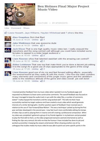 I received positive feedback from my music video when I posted it on my Facebook page and
requested my followers to leave some constructive comments. The overall feedback was focused on
the way I managed to keep the audio track in sync with the video files, a number of comments
stated “I really enjoyed the transitions and the song worked well”. This tells me that I have
successfully reached my target audience and have created a music video which would generate
interests of a similar demographic. Another positive aspect of feedback I have received was in
relation to the use of ‘Fast-Forward/Slow-Motion’. This was a technique I picked up during the first
year and later developed in the second year. I now feel much more comfortable editing the tempo
of video clips as well as playing them in reverse and still creating a professional composition. When
my video was completed I gathered a group of my friends together in my bedroom and proceeded
to play the final edit to them, as the video progressed everyone seemed entertained as well as
finding the clips very comical; this tells me that the humour I have included has done its job and
worked successfully in keeping the viewers entertained. When showing another one of my
colleagues that studies media my music video he was able to point out some specific points in the
 