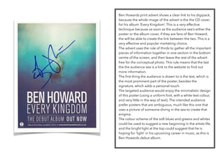 Ben Howards print advert shows a clear link to his digipack,
because the whole image of the advert is the the CD cover,
for his album ‘Every Kingdom’. This is a very effective
technique because as soon as the audience see’s either the
poster or the album cover, if they are fans of Ben Howard,
the will be able to create the link between the two. This is a
very effective and popular marketing choice.
The advert uses the rule of thirds to gather all the important
pieces of information together in one section in the bottom
centre of the screen, and then leave the rest of the advert
free for the conceptual photo. This rule means that the last
the the audience see is a link to the website to ﬁnd out
more information.
The ﬁrst thing the audience is drawn to is the text, which is
the most prominent part of the poster, besides the
signature, which adds a personal touch.
The targeted audience would enjoy the minimalistic design
of this poster (using a uniform font, with a white text colour,
and very little in the way of text). The intended audience
prefer posters that are ambiguous, much like this one that
uses a picture of someone diving in the sea to create that
enigma.
The colour scheme of the soft blues and greens and whites
could be used to suggest a new beginning in the artists life,
and the bright light at the top could suggest that he is
hoping for ‘light’ in his upcoming career in music, as this is
Ben Howards debut album.
 