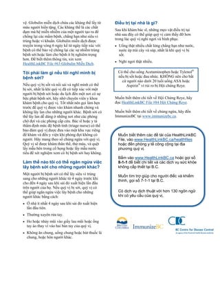 vệ. Globulin miễn dịch chứa các kháng thể lấy từ
máu người hiến tặng. Các kháng thể là các chất
đạm mà hệ miễn nhiễm của một người tạo ra để
chống lại các mầm bệnh, chẳng hạn như siêu vi
trùng hoặc vi khuẩn. Globulin miễn dịch được
truyền trong vòng 6 ngày kể từ ngày tiếp xúc với
bệnh có thể bảo vệ chống lại các sự nhiễm trùng
bệnh sởi hoặc làm cho bệnh ít bị nghiêm trọng
hơn. Để biết thêm thông tin, xin xem
HealthLinkBC File #63 Globulin Miễn Dịch.
Tôi phải làm gì nếu tôi nghĩ mình bị
bệnh sởi?
Nếu quý vị bị sốt và nổi sải và nghĩ mình có thể
bị sởi, nhất là khi quý vị đã có tiếp xúc với một
người bị bệnh sởi hoặc du lịch đến một nơi có sự
bộc phát bệnh sởi, hãy nhờ chuyên viên y khoa
khám bệnh cho quý vị. Tốt nhất nên gọi làm hẹn
trước để quý vị được vào khám nhanh chóng và
không lây lan cho những người khác. Bệnh sởi có
thể lây lan dễ dàng ở những nơi như các phòng
chờ đợi và các phòng cấp cứu. Bác sĩ hoặc y tá
thẩm định mức độ bệnh tình (triage nurse) có thể
bảo đảm quý vị được đưa vào một khu vực riêng
để khám và đến y viện khi phòng đợi không có
người. Hãy mang theo sổ chủng ngừa với quý vị.
Quý vị sẽ được khám thân thể, thử máu, và quệt
lấy mẫu bên trong cổ họng hoặc lấy mẫu nước
tiểu để xét nghiệm xem có bị bệnh sởi hay không.
Làm thế nào tôi có thể ngăn ngừa việc
lây bệnh sởi cho những người khác?
Một người bị bệnh sởi có thể lây siêu vi trùng
sang cho những người khác từ 4 ngày trước khi
cho đến 4 ngày sau khi sải đỏ xuất hiện lần đầu
trên người của họ. Nếu quý vị bị sởi, quý vị có
thể giúp ngăn ngừa việc lây bệnh cho những
người khác bằng cách:
• Ở nhà ít nhất 4 ngày sau khi sải đỏ xuất hiện
lần đầu tiên.
• Thường xuyên rửa tay.
• Ho hoặc nhảy mũi vào giấy lau mũi hoặc ống
tay áo thay vì vào hai bàn tay của quý vị.
• Không ăn chung, uống chung hoặc hút thuốc lá
chung, hoặc hôn người khác.
Điều trị tại nhà là gì?
Sau khi khám bác sĩ, những mẹo vặt điều trị tại
nhà sau đây có thể giúp quý vị cảm thấy đỡ hơn
trong lúc quý vị nghỉ ngơi và bình phục.
• Uống thật nhiều chất lỏng chẳng hạn như nước,
nước ép trái cây và súp, nhất là khi quý vị bị
sốt.
• Nghỉ ngơi thật nhiều.
•
Muốn biết thêm chi tiết về Hội Chứng Reye, hãy
đọc HealthLinkBC File #84 Hội Chứng Reye.
Muốn biết thêm chi tiết về chủng ngừa, hãy đến
ImmunizeBC tại www.immunizebc.ca.
Muốn biết thêm các đề tài của HealthLinkBC
File, vào www.HealthLinkBC.ca/healthfiles
hoặc đến phòng y tế công cộng tại địa
phương quý vị.
Bấm vào www.HealthLinkBC.ca hoặc gọi số
8-1-1 để biết chi tiết và các dịch vụ sức khỏe
không cấp thiết tại B.C.
Muốn tìm trợ giúp cho người điếc và khiếm
thính, gọi số 7-1-1 tại B.C.
Có dịch vụ dịch thuật với hơn 130 ngôn ngữ
khi có yêu cầu của quý vị.
Có thể cho uống Acetaminophen hoặc Tylenol®
nếu bị sốt hoặc đau nhức. KHÔNG nên cho bất
cứ người nào dưới 20 tuổi uống ASA hoặc
Aspirin®
vì rủi ro bị Hội chứng Reye.
 