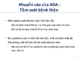 Khuy n cáo c a ADA :ế ủ
T m soát b nh th nầ ệ ậ
• ánh giábài xu t albumin ni u m i n m (B):Đ ấ ệ ỗ ă
– i v i b nh nhân T típ 1 có th i gian m c b nh 5 n mĐố ớ ệ Đ Đ ờ ắ ệ ≥ ă
– i v i t t c b nh nhân T típ 2 lúc ch n oánĐố ớ ấ ả ệ Đ Đ ẩ đ
• o creatinine máu ít nh t m i n m (E) t t c b nh nhân áiĐ ấ ỗ ă ở ấ ả ệ đ
tháo ng, b t k m c bài xu t albumin ni u.đườ ấ ể ứ độ ấ ệ
– Nên c tính LCT t creatinine máu và phân giai o n b nh th nướ Đ ừ đ ạ ệ ậ
m n, n u có .ạ ế
ADA. VI. Prevention and management of diabetes complications. Diabetes Care 2014;37(suppl 1):S14.
14
 