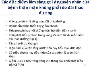 Các đ c đi m lâm sàng g i ý nguyên nhân c aặ ể ợ ủ
b nh th n m n không ph i do đái tháoệ ậ ạ ả
đ ngườ
• Không có b nh lý võng m c đái tháo đ ngệ ạ ườ
• Đ l c c u th n th p hay gi m nhanhộ ọ ầ ậ ấ ả
• Ti u protein hay h i ch ng th n h di n ti n nhanhể ộ ứ ậ ư ễ ế
• Kh i phát ti u protein trong vòng <5 năm t khi m c b nhở ể ừ ắ ệ
đái tháo đ ng (típ 1)ườ
• Tăng huy t áp kháng trế ị
• Hi n di n c a c n l ng n c ti u hay ti u máu đ n đ cệ ệ ủ ặ ắ ướ ể ể ơ ộ
• Có tri u ch ng hay d u hi u c a các b nh lý toàn thânệ ứ ấ ệ ủ ệ
khác
• Gi m ĐLCT >30% trong vòng 2-3 tháng sau kh i phát đi uả ở ề
tr ACE/ARBịADA. Therapy for Diabetes Mellitus and Related Disorders. 5th
Edition. 2009.
15
 