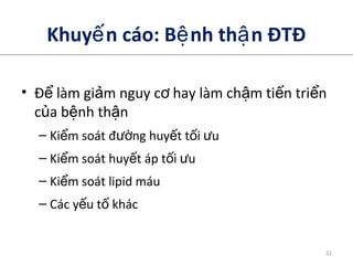 Khuy n cáo: B nh th n ĐTĐế ệ ậ
• Đ làm gi m nguy c hay làm ch m ti n tri nể ả ơ ậ ế ể
c a b nh th nủ ệ ậ
– Ki m soát đ ng huy t t i uể ườ ế ố ư
– Ki m soát huy t áp t i uể ế ố ư
– Ki m soát lipid máuể
– Các y u t khácế ố
ADA. VI. Prevention and management of diabetes complications. Diabetes Care 2014;37(suppl 1):S14.
21
 