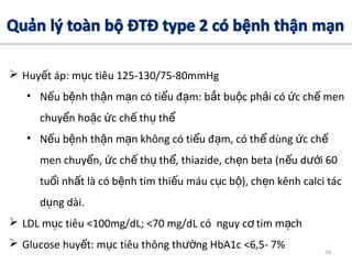  Huy t áp: m c tiêu 125-130/75-80mmHgế ụ
• N u b nh th n m n có ti u đ m: b t bu c ph i có c ch menế ệ ậ ạ ể ạ ắ ộ ả ứ ế
chuy n ho c c ch th thể ặ ứ ế ụ ể
• N u b nh th n m n không có ti u đ m, có th dùng c chế ệ ậ ạ ể ạ ể ứ ế
men chuy n, c ch th th , thiazide, ch n beta (n u d i 60ể ứ ế ụ ể ẹ ế ướ
tu i nh t là có b nh tim thi u máu c c b ), ch n kênh calci tácổ ấ ệ ế ụ ộ ẹ
d ng dài.ụ
 LDL m c tiêu <100mg/dL; <70 mg/dL có nguy c tim m chụ ơ ạ
 Glucose huy t: m c tiêu thông th ng HbA1c <6,5- 7%ế ụ ườ 24
 