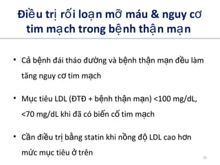 Đi u tr r i lo n m máu & nguy cề ị ố ạ ỡ ơ
tim m ch trong b nh th n m nạ ệ ậ ạ
• C b nh đái tháo đ ng và b nh th n m n đ u làmả ệ ườ ệ ậ ạ ề
tăng nguy c tim m chơ ạ
• M c tiêu LDL (ĐTĐ + b nh th n m n) <100 mg/dL,ụ ệ ậ ạ
<70 mg/dL khi đã có bi n c tim m chế ố ạ
• C n đi u tr b ng statin khi n ng đ LDL cao h nầ ề ị ằ ồ ộ ơ
m c m c tiêu trênứ ụ ở
ADA. Therapy for Diabetes Mellitus and Related Disorders. 5th
Edition. 2009.
25
 