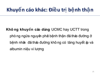 Khuy n cáo khác: Đi u tr b nh th nế ề ị ệ ậ
Khô ng khuy n cáo dùngế UCMC hay UCTT trong
phò ng ng a nguyên phát b nh th n ái tháo ngừ ệ ậ đ đườ ở
b nh nhân ái tháo ng khô ng có t ng huy t áp vàệ đ đườ ă ế
albumin ni u vi l ngệ ượ
ADA. VI. Prevention and management of diabetes complications. Diabetes Care 2014;37(suppl 1):S14.
29
 