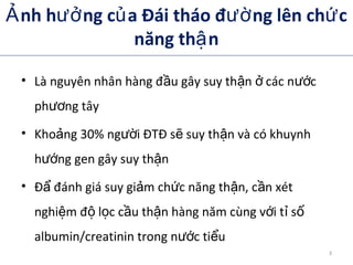 nh h ng c a Đái tháo đ ng lên ch cẢ ưở ủ ườ ứ
năng th nậ
• Là nguyên nhân hàng đ u gây suy th n các n cầ ậ ở ướ
ph ng tâyươ
• Kho ng 30% ng i ĐTĐ s suy th n và có khuynhả ườ ẽ ậ
h ng gen gây suy th nướ ậ
• Đ đánh giá suy gi m ch c năng th n, c n xétẩ ả ứ ậ ầ
nghi m đ l c c u th n hàng năm cùng v i t sệ ộ ọ ầ ậ ớ ỉ ố
albumin/creatinin trong n c ti uướ ể
3
 