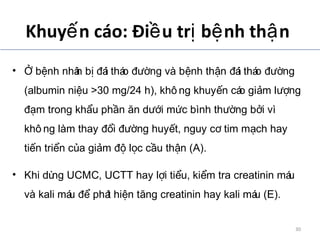 Khuy n cáo: Đi u tr b nh th nế ề ị ệ ậ
• b nh nhân b ái tháo ng và b nh th n ái tháo ngỞ ệ ị đ đườ ệ ậ đ đườ
(albumin ni u >30 mg/24 h), khô ng khuy n cáo gi m l ngệ ế ả ượ
m trong kh u ph n n d i m c bình th ng b i vìđạ ẩ ầ ă ướ ứ ườ ở
khô ng làm thay i ng huy t, nguy c tim m ch hayđổ đườ ế ơ ạ
ti n tri n c a gi m l c c u th n (A).ế ể ủ ả độ ọ ầ ậ
• Khi dùng UCMC, UCTT hay l i ti u, ki m tra creatinin máuợ ể ể
và kali máu phát hi n t ng creatinin hay kali máu (E).để ệ ă
ADA. VI. Prevention and management of diabetes complications. Diabetes Care 2014;37(suppl 1):S14.
30
 
